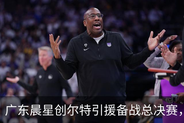广东晨星创尔特引援备战总决赛，中冠赛场重现归化强援？