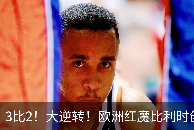 3比2！大逆转！欧洲红魔比利时创造历史，美国男足的小动作没用